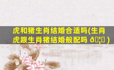 虎和猪生肖结婚合适吗(生肖虎跟生肖猪结婚般配吗 🦟 )